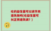 吃的益生菌可以调节阴道失衡吗(吃益生菌可纠正阴道失调？)