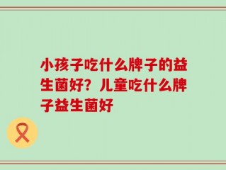 小孩子吃什么牌子的益生菌好？儿童吃什么牌子益生菌好