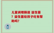 儿童调理肠道 益生菌？益生菌给孩子吃有帮助吗？