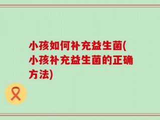 小孩如何补充益生菌(小孩补充益生菌的正确方法)