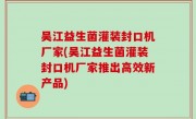 吴江益生菌灌装封口机厂家(吴江益生菌灌装封口机厂家推出高效新产品)