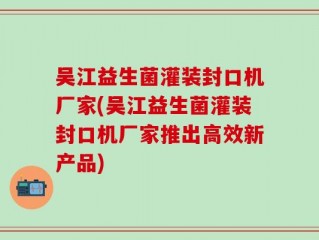 吴江益生菌灌装封口机厂家(吴江益生菌灌装封口机厂家推出高效新产品)