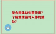 复合固体益生菌作用？了解益生菌对人体的益处？