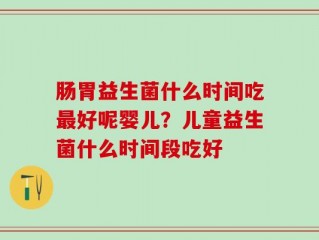肠胃益生菌什么时间吃最好呢婴儿？儿童益生菌什么时间段吃好