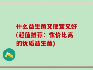 什么益生菌又便宜又好(超值推荐：性价比高的优质益生菌)