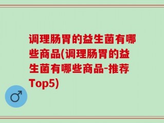 调理肠胃的益生菌有哪些商品(调理肠胃的益生菌有哪些商品-推荐Top5)