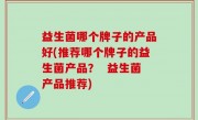 益生菌哪个牌子的产品好(推荐哪个牌子的益生菌产品？  益生菌产品推荐)