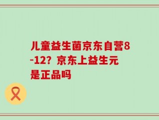 儿童益生菌京东自营8-12？京东上益生元是正品吗