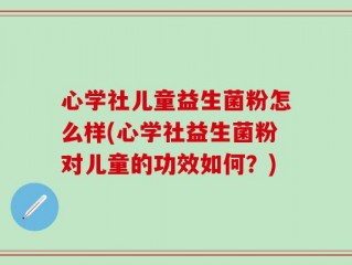 心学社儿童益生菌粉怎么样(心学社益生菌粉对儿童的功效如何？)
