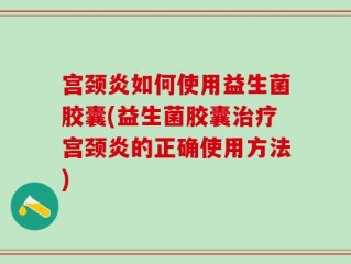 宫颈炎如何使用益生菌胶囊(益生菌胶囊治疗宫颈炎的正确使用方法)