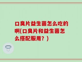 口臭片益生菌怎么吃的啊(口臭片和益生菌怎么搭配服用？)