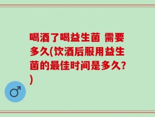喝酒了喝益生菌 需要多久(饮酒后服用益生菌的最佳时间是多久？)