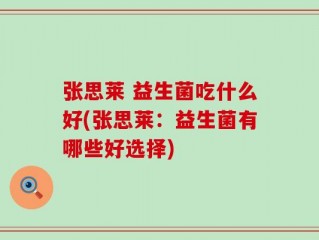 张思莱 益生菌吃什么好(张思莱：益生菌有哪些好选择)