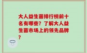 大人益生菌排行榜前十名有哪些？了解大人益生菌市场上的领先品牌？