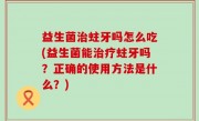 益生菌治蛀牙吗怎么吃(益生菌能治疗蛀牙吗？正确的使用方法是什么？)