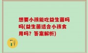想要小孩能吃益生菌吗吗(益生菌适合小孩食用吗？答案解析)