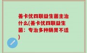 善卡优四联益生菌主治什么(善卡优四联益生菌：专治多种肠胃不适)