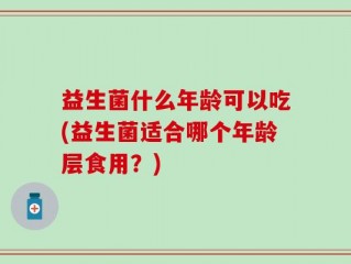 益生菌什么年龄可以吃(益生菌适合哪个年龄层食用？)