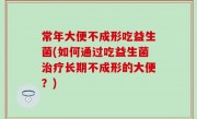 常年大便不成形吃益生菌(如何通过吃益生菌治疗长期不成形的大便？)