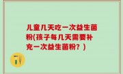 儿童几天吃一次益生菌粉(孩子每几天需要补充一次益生菌粉？)