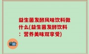 益生菌发酵风味饮料做什么(益生菌发酵饮料：营养美味双享受)