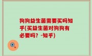 狗狗益生菌需要买吗知乎(买益生菌对狗狗有必要吗？-知乎)