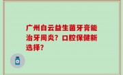 广州白云益生菌牙膏能治牙周炎？口腔保健新选择？