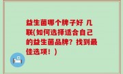 益生菌哪个牌子好 几联(如何选择适合自己的益生菌品牌？找到最佳选项！)