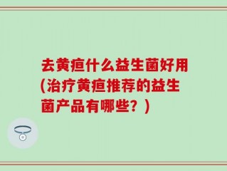 去黄疸什么益生菌好用(治疗黄疸推荐的益生菌产品有哪些？)