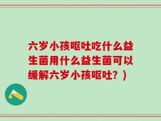 六岁小孩呕吐吃什么益生菌用什么益生菌可以缓解六岁小孩呕吐？)