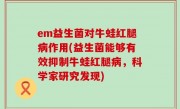 em益生菌对牛蛙红腿病作用(益生菌能够有效抑制牛蛙红腿病，科学家研究发现)