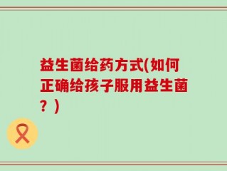 益生菌给药方式(如何正确给孩子服用益生菌？)