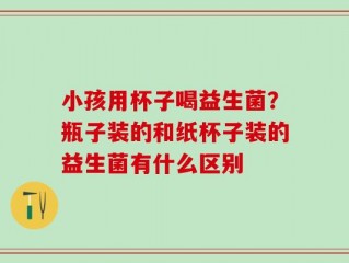 小孩用杯子喝益生菌？瓶子装的和纸杯子装的益生菌有什么区别