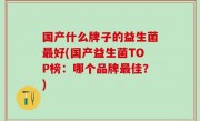 国产什么牌子的益生菌最好(国产益生菌TOP榜：哪个品牌最佳？)