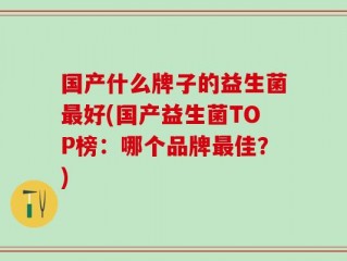 国产什么牌子的益生菌最好(国产益生菌TOP榜：哪个品牌最佳？)