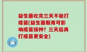 益生菌吃完三天不能打疫苗(益生菌服用可影响疫苗接种？三天后再打疫苗更安全)