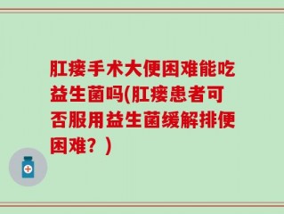 肛瘘手术大便困难能吃益生菌吗(肛瘘患者可否服用益生菌缓解排便困难？)