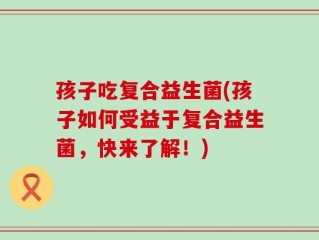 孩子吃复合益生菌(孩子如何受益于复合益生菌，快来了解！)