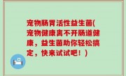 宠物肠胃活性益生菌(宠物健康离不开肠道健康，益生菌助你轻松搞定，快来试试吧！)