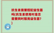 抗生素需要搭配益生菌吗(抗生素使用时是否需要同时服用益生菌？)