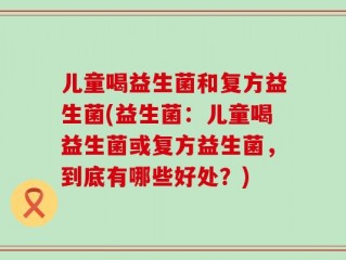 儿童喝益生菌和复方益生菌(益生菌：儿童喝益生菌或复方益生菌，到底有哪些好处？)