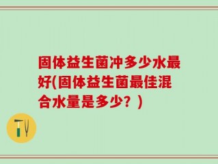 固体益生菌冲多少水最好(固体益生菌最佳混合水量是多少？)