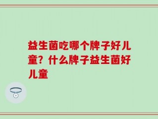 益生菌吃哪个牌子好儿童？什么牌子益生菌好儿童
