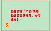 益生菌哪个厂家(优质益生菌品牌推荐，如何选择？)