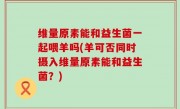 维量原素能和益生菌一起喂羊吗(羊可否同时摄入维量原素能和益生菌？)
