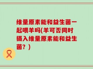 维量原素能和益生菌一起喂羊吗(羊可否同时摄入维量原素能和益生菌？)