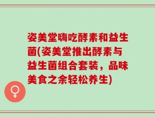 姿美堂嗨吃酵素和益生菌(姿美堂推出酵素与益生菌组合套装，品味美食之余轻松养生)