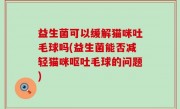益生菌可以缓解猫咪吐毛球吗(益生菌能否减轻猫咪呕吐毛球的问题)