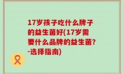 17岁孩子吃什么牌子的益生菌好(17岁需要什么品牌的益生菌？-选择指南)