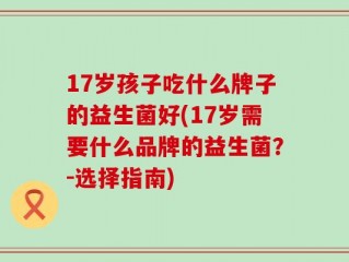 17岁孩子吃什么牌子的益生菌好(17岁需要什么品牌的益生菌？-选择指南)